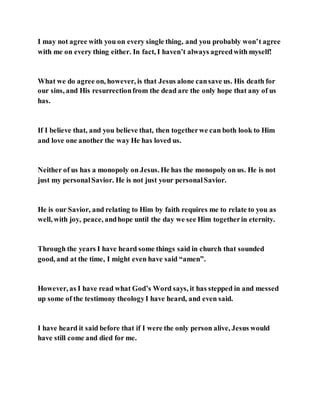 I may not agree with you on every single thing, and you probably won’t agree
with me on every thing either. In fact, I haven’t always agreedwith myself!
What we do agree on, however, is that Jesus alone cansave us. His death for
our sins, and His resurrectionfrom the dead are the only hope that any of us
has.
If I believe that, and you believe that, then togetherwe can both look to Him
and love one another the way He has loved us.
Neither of us has a monopoly on Jesus. He has the monopoly on us. He is not
just my personalSavior. He is not just your personalSavior.
He is our Savior, and relating to Him by faith requires me to relate to you as
well, with joy, peace, andhope until the day we see Him togetherin eternity.
Through the years I have heard some things said in church that sounded
good, and at the time, I might even have said “amen”.
However, as I have read what God’s Word says, it has stepped in and messed
up some of the testimony theologyI have heard, and even said.
I have heard it said before that if I were the only person alive, Jesus would
have still come and died for me.
 