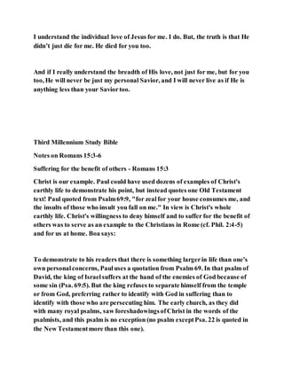 I understand the individual love of Jesus for me. I do. But, the truth is that He
didn’t just die for me. He died for you too.
And if I really understand the breadth of His love, not just for me, but for you
too, He will never be just my personal Savior, and I will never live as if He is
anything less than your Saviortoo.
Third Millennium Study Bible
Notes on Romans 15:3-6
Suffering for the benefit of others - Romans 15:3
Christ is our example. Paul could have used dozens of examples of Christ's
earthly life to demonstrate his point, but instead quotes one Old Testament
text! Paul quoted from Psalm69:9, "for zealfor your house consumes me, and
the insults of those who insult you fall on me." In view is Christ's whole
earthly life. Christ's willingness to deny himself and to suffer for the benefit of
others was to serve as an example to the Christians in Rome (cf. Phil. 2:4-5)
and for us at home. Boa says:
To demonstrate to his readers that there is something largerin life than one's
own personalconcerns, Pauluses a quotation from Psalm 69. In that psalm of
David, the king of Israelsuffers at the hand of the enemies of God because of
some sin (Psa. 69:5). But the king refuses to separate himself from the temple
or from God, preferring rather to identify with God in suffering than to
identify with those who are persecuting him. The early church, as they did
with many royal psalms, saw foreshadowingsofChrist in the words of the
psalmists, and this psalm is no exception (no psalm exceptPsa. 22 is quoted in
the New Testamentmore than this one).
 