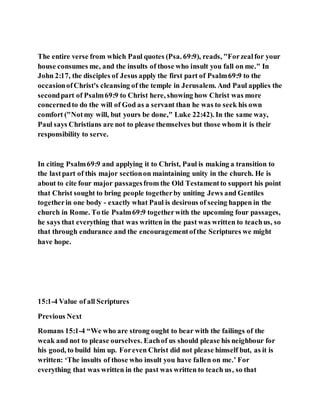 The entire verse from which Paul quotes (Psa. 69:9), reads, "Forzealfor your
house consumes me, and the insults of those who insult you fall on me." In
John 2:17, the disciples of Jesus apply the first part of Psalm69:9 to the
occasionofChrist's cleansing of the temple in Jerusalem. And Paul applies the
secondpart of Psalm69:9 to Christ here, showing how Christ was more
concernedto do the will of God as a servant than he was to seek his own
comfort ("Notmy will, but yours be done," Luke 22:42). In the same way,
Paul says Christians are not to please themselves but those whom it is their
responsibility to serve.
In citing Psalm69:9 and applying it to Christ, Paul is making a transition to
the lastpart of this major sectionon maintaining unity in the church. He is
about to cite four major passagesfrom the Old Testamentto support his point
that Christ sought to bring people togetherby uniting Jews and Gentiles
togetherin one body - exactly what Paul is desirous of seeing happen in the
church in Rome. To tie Psalm69:9 togetherwith the upcoming four passages,
he says that everything that was written in the past was written to teachus, so
that through endurance and the encouragementofthe Scriptures we might
have hope.
15:1-4 Value of all Scriptures
Previous Next
Romans 15:1-4 “We who are strong ought to bear with the failings of the
weak and not to please ourselves. Eachof us should please his neighbour for
his good, to build him up. Foreven Christ did not please himself but, as it is
written: ‘The insults of those who insult you have fallen on me.’ For
everything that was written in the past was written to teach us, so that
 