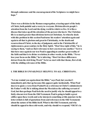 through endurance and the encouragementofthe Scriptures we might have
hope.”
There was a division in the Roman congregation, a tearing apart of the body
of Christ, both painful and a worry to everyone. Division diverts people’s
attention from the Lord and the dying world in which we live. It is like a
disease that takes up all the attention of the person who has it. The Christian
life is so much greaterthan divisions betweenChristians. So when he deals
with this problem in this sectionPaulturns his readers’attention again and
againto all that is glorious and greatin Christianity, to the death and
resurrectionof Christ, to the day of judgment, and to the Christian life of
righteousness, peaceandjoy in the Holy Spirit. “Don’tlose sight of this,” he is
saying to them, “and see their relevance to how you treat one another.” So it is
that here once againin our text Paul is appealing to another great reality of
the faith and that is to divine revelation, in other words, to the Bible. “Never
lose your focus on the Bible,” he is inferring. “Don’t let these differences
detract from the rich living Word.” So let us start with that theme, first of all,
with the abiding relevance of the Bible.
I. THE BIBLE IS UNFAILINGLY HELPFUL TO ALL CHRISTIANS.
“Let me remind you againabout the Bible,” says Paul, but you don’t
immediately pick that up because this appears quite incidentally. What Paul
does is to quote a verse from Psalm69, in a reference to Christ’s submission to
his Father’s will. He is talking about the Messiahas the suffering servant of
God, but then perhaps Paul feels the need to justify why he should appeal to a
fairly obscure text from the Old Testament. Paul is going to build a great
edifice upon these words and so he interjects something at this juncture in the
letter (which is full of quotations from and references to the Old Testament)
about the nature of the Bible itself. What is this Old Testament, and why
should he appeal to these old words, and why should we respond, “Oh! It’s in
 