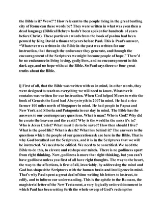 the Bible is it? Wow!”? How relevant to the people living in the greatbustling
city of Rome can these words be? They were written in what was even then a
dead language (BiblicalHebrew hadn’t been spokenfor hundreds of years
before Christ). These particular words from the book of psalms had been
penned by King David a thousand years before Paul. This is Paul’s answer,
“Whateverwas written in the Bible in the past was written for our
instruction, that through the endurance they generate, andthrough the
encouragementofthe Scriptures we might become people of hope.” There’d
be no endurance in living loving, godly lives, and no encouragementin this
dark age, and no hope without the Bible. So Paul says three or four great
truths about the Bible.
i] First of all, that the Bible was written with us in mind, in other words, they
were designedto teach us everything we will need to know. Whatever it
contains was written for our instruction. When God helped Moses to write the
book of Genesis the Lord had Aberystwyth in 2007 in mind. He had a rice
farmer 100 miles north of Singapore in mind. He had people in Papua and
New York and Siberia and Patagonia in our day in mind. The Bible has the
answers to our contemporary questions. What is man? Who is God? Why did
he create the heavens and the earth? Why is the world in the mess it’s in?
Who is Jesus Christ? What must I do to be saved? How then should I live?
What is the goodlife? What is death? What lies behind it? The answers to the
questions which the people of our generationask are here in the Bible. That is
why God breathed out the Scriptures, and it is in the Scriptures that we will
be instructed. We need to be edified. We need to be sanctified. We need the
Bible to do this, to elevate and reshape our minds. There is no godliness apart
from right thinking. Now, godliness is more that right thinking, but you can’t
have godliness unless you first of all have right thoughts. The way to the heart,
the wayto the affections, is first of all, invariably, by addressing the mind and
God has shapedthe Scriptures with the human brain and intelligence in mind.
That’s why Paul spent a greatdeal of time writing his letters to instruct, to
edify, and to inform our understanding. This is the epistle to the Romans, the
magisterialletter of the New Testament, a very logicallyordered document in
which Paul has been setting forth the whole sweepofGod’s redemptive
 