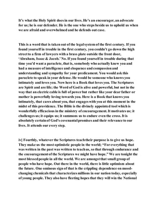 It’s what the Holy Spirit does in our lives. He’s an encourager, an advocate
for us; he is our defender. He is the one who steps beside us to uphold us when
we are afraid and overwhelmed and he defends out case.
This is a word that is taken out of the legalsystem of the first century. If you
found yourself in trouble in the first century, you couldn’t go down the high
streetto a firm of lawyers with a brass plate outside the front door,
‘Abraham, Isaac & Jacob.’ No. If you found yourself in trouble during that
time you’d want a paraclete, that is, somebody who actually knew you and
had a measure of intelligence and eloquence and compassionand
understanding and sympathy for your predicament. You would ask this
paraclete to speak in your defense. He would be someone who knows you
intimately and loves you. Now here is a Book that loves you. The Scriptures
are Spirit and are life; the Word of God is alive and powerful, but not in the
way that an electric cable is full of powerbut rather like your dear father or
mother is powerfully loving towards you. Here is a Book that knows you
intimately, that cares about you, that engageswith you at this moment in the
midst of this providence. The Bible is the divinely appointed tool which is
wonderfully efficacious in the ministry of encouragement. It motivates us; it
challenges us;it equips us; it summons us to endure even the cross. It is
absolutely certainof God’s covenantalpromises and their relevance to our
lives. It attends our every step.
iv] Fourthly, whatever the Scriptures teachtheir purpose is to give us hope.
They make us the most optimistic people in the world; “Foreverything that
was written in the past was written to teachus, so that through endurance and
the encouragementof the Scriptures we might have hope.” We are tonight the
most blessedpeople in all the world. We are amongstthat small group of
people who have hope. Out there in the world, there is little optimism about
the future. One ominous sign of that is the crippling dependence on mood-
changing chemicals that characterizesmillions in our nation today, especially
of young people. They also have fleeting hopes that they will win the National
 