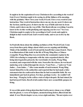 It ought to be the aspirationof every Christian to live according to the word of
God. Every Christian ought to be saying, in all the fullness of its meaning,
with the psalmist, “How I love your word, O Lord. I love every word of your
instruction. That word of instruction shows me my sin, my need. It shows me
the Saviour, and his grace. It shows me the way of faith and trust in Jesus
Christ, and it shows me the wayof life. This Book tells me everything I need to
know to live in this world glorifying and enjoying you for ever.” So every
Christian ought to aspire to live according to God’s word, and ought to
delight in that word of God. God’s word is truth, and we are to live by the
Book.
So Paul tells them about the abiding usefulness of the Word of God. Come
awayfrom these petty things about which you are arguing and dividing.
Think of the infallible word of God and the benefit that comes from it. There
is an illustration of this truth in the life of Wang Ming-Dao, a Chinese
evangelist. Wang Ming-Dao was arrestedby the communist regime in the
1950’s forrefusing to compromise with the state-organizedchurch. After
being interrogatedin prison by the worstkinds of cruelty, Wang Ming
recanted, and cooperatedwith the state. Soonafter his release, he was heard
muttering as he walkedthrough the streets, “I am Peter…,” andeven “I am
Judas….Iam Judas…” After some months of such torment, Wang Ming
turned himself in to the authorities and reported that he had made a false
statementwhen he confessedto them that he had recantedhis faith. He was
immediately put back in prison. For days, perhaps weeks – he couldn’t tell
how long – Wang lay in his cellin a state of abjectdespair. He had sinned, he
had betrayed Christ. Bereft of all comfort there now seemedlittle purpose in
living.
It was at this point of deep dejection that God in mercy shone a ray of light
into his gloom. A verse of Scripture, memorised long before, filtered into his
mind. It was Micahchapter seven, verses eight and nine, “Do not rejoice over
 
