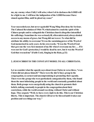 me, my enemy; when I fall, I will arise;when I sit in darkness the LORD will
be a light to me. I will bear the indignation of the LORD because I have
sinned againstHim, until he plead my cause”
Year succeededyear, but never againdid Wang Ming-Dao deny his Saviour.
The Cultural Revolution of 1966-79, whichaimed to crush the spirit of the
Chinese people and to extinguish the Christian church altogetherintensified
his sufferings. Sometimes he was seriouslyill, often mistreated, always denied
access to any means of grace, but Wang did not waver. To what did he
attribute his ability to overcome? It was the sustaining power of the Word of
God memorized in early years. In his own words, “It was the Word of God
that gave me the very best moment of my life when I overcame my lies . . . If it
were not for God’s protection, I would be dead by now, but it was the Word of
God that rescuedme” (Faith Cook, Singing in the Rain, p.32)
2. JESUS CHRIST IS THE CONSTANT MODELTO ALL CHRISTIANS.
Let us considerwhat the apostle says about Jesus Christ, in verse three, “even
Christ did not please himself.” There were the diet’n’days group in the
congregation, so earnestand uncompromising in promoting their agenda.
There were the group who were particularly antagonisedby them, who found
them the most infuriating people in the world and constantly grumbled about
them. Both groups were energeticallyusing the church to promote their
beliefs, talking constantly to people in the congregationabout their
convictions, while the world around was dying without Christ and without
hope. They argued, “Well, we have every right to do this. This is our Christian
liberty. This is important. The church will never be blesseduntil it takes our
position and sees things our way.”
 