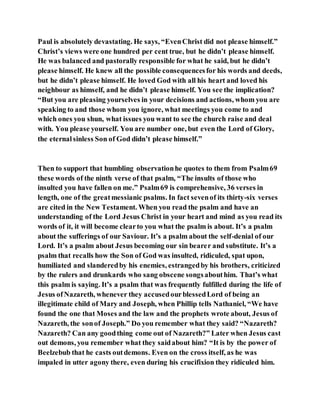 Paul is absolutely devastating. He says, “EvenChrist did not please himself.”
Christ’s views were one hundred per cent true, but he didn’t please himself.
He was balanced and pastorally responsible for what he said, but he didn’t
please himself. He knew all the possible consequencesfor his words and deeds,
but he didn’t please himself. He loved God with all his heart and loved his
neighbour as himself, and he didn’t please himself. You see the implication?
“But you are pleasing yourselves in your decisions and actions, whom you are
speaking to and those whom you ignore, what meetings you come to and
which ones you shun, what issues you want to see the church raise and deal
with. You please yourself. You are number one, but even the Lord of Glory,
the eternalsinless Son of God didn’t please himself.”
Then to support that humbling observationhe quotes to them from Psalm69
these words of the ninth verse of that psalm, “The insults of those who
insulted you have fallen on me.” Psalm69 is comprehensive, 36 verses in
length, one of the greatmessianic psalms. In fact sevenof its thirty-six verses
are cited in the New Testament. When you read the psalm and have an
understanding of the Lord Jesus Christ in your heart and mind as you read its
words of it, it will become clearto you what the psalm is about. It’s a psalm
about the sufferings of our Saviour. It’s a psalm about the self-denial of our
Lord. It’s a psalm about Jesus becoming our sin bearer and substitute. It’s a
psalm that recalls how the Son of God was insulted, ridiculed, spat upon,
humiliated and slanderedby his enemies, estrangedby his brothers, criticized
by the rulers and drunkards who sang obscene songsabouthim. That’s what
this psalm is saying. It’s a psalm that was frequently fulfilled during the life of
Jesus ofNazareth, whenever they accusedourblessedLord of being an
illegitimate child of Mary and Joseph, when Phillip tells Nathaniel, “We have
found the one that Moses and the law and the prophets wrote about, Jesus of
Nazareth, the sonof Joseph.” Do you remember what they said? “Nazareth?
Nazareth? Can any goodthing come out of Nazareth?” Later when Jesus cast
out demons, you remember what they saidabout him? “It is by the power of
Beelzebub that he casts outdemons. Even on the cross itself, as he was
impaled in utter agony there, even during his crucifixion they ridiculed him.
 