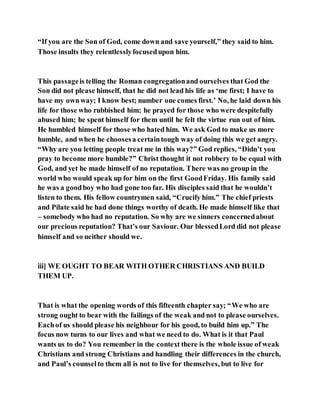 “If you are the Son of God, come down and save yourself,” they said to him.
Those insults they relentlesslyfocusedupon him.
This passageis telling the Roman congregationand ourselves that God the
Son did not please himself, that he did not lead his life as ‘me first; I have to
have my ownway; I know best; number one comes first.’ No, he laid down his
life for those who rubbished him; he prayed for those who were despitefully
abused him; he spent himself for them until he felt the virtue run out of him.
He humbled himself for those who hated him. We ask God to make us more
humble, and when he choosesa certaintough way of doing this we get angry.
“Why are you letting people treat me in this way?” God replies, “Didn’t you
pray to become more humble?” Christ thought it not robbery to be equal with
God, and yet he made himself of no reputation. There was no group in the
world who would speak up for him on the first GoodFriday. His family said
he was a goodboy who had gone too far. His disciples said that he wouldn’t
listen to them. His fellow countrymen said, “Crucify him.” The chief priests
and Pilate said he had done things worthy of death. He made himself like that
– somebody who had no reputation. So why are we sinners concernedabout
our precious reputation? That’s our Saviour. Our blessedLord did not please
himself and so neither should we.
iii] WE OUGHT TO BEAR WITH OTHER CHRISTIANS AND BUILD
THEM UP.
That is what the opening words of this fifteenth chapter say; “We who are
strong ought to bear with the failings of the weak and not to please ourselves.
Eachof us should please his neighbour for his good, to build him up.” The
focus now turns to our lives and what we need to do. What is it that Paul
wants us to do? You remember in the context there is the whole issue of weak
Christians and strong Christians and handling their differences in the church,
and Paul’s counselto them all is not to live for themselves, but to live for
 
