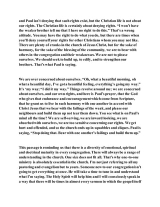 and Paul isn’t denying that such rights exist, but the Christian life is not about
our rights. The Christian life is certainly about denying rights. “I won’t have
the weakerbrother tell me that I have no right to do this.” That’s a wrong
attitude. You may have the right to do what you do, but there are times when
you’ll deny yourself your rights for other Christians whom you may not like.
There are plenty of cranks in the church of Jesus Christ, but for the sake of
harmony, for the sake ofthe blessing of the community, we are to bear with
others in the congregationandtheir weaknesses.We are not to please
ourselves. We should seek to build up, to edify, and to strengthenour
brothers. That’s what Paul is saying.
We are over concernedabout ourselves. “Oh, what a beautiful morning, oh
what a beautiful day, I’ve gota beautiful feeling, everything’s going my way.”
It’s ‘my way; “I did it my way.” Things revolve around me; we are concerned
about ourselves, and our own rights, and here is Paul’s prayer, that the God
who gives that endurance and encouragementwhich come from Scripture,
that he grant us to live in such harmony with one another in accordwith
Christ Jesus that we bear with the failings of the weak, and please our
neighbours and build them up not tear them down. You see whatis on Paul’s
mind all the time? We are self-serving, we are inward looking, we are
absorbedwith ourselves, we are too sensitive concerning our rights. We get
hurt and offended, and so the church ends up in squabbles and cliques. Paul is
saying, “Stop doing that. Bearwith one another’s failings and build them up.”
This passageis reminding us that there is a diversity of emotional, spiritual
and doctrinal maturity in every congregation. There will always be a range of
understanding in the church. One size does not fit all. That’s why one-to-one
ministry is absolutely essentialin the church. I’m not just referring to all my
pastoring and evangelismbut to yours. Someone new to our congregationisn’t
going to get everything at once. He will take a time to tune in and understand
what I’m saying. The Holy Spirit will help him and I will consciouslyspeak in
a way that there will be times in almost every sermon in which the gospelitself
 