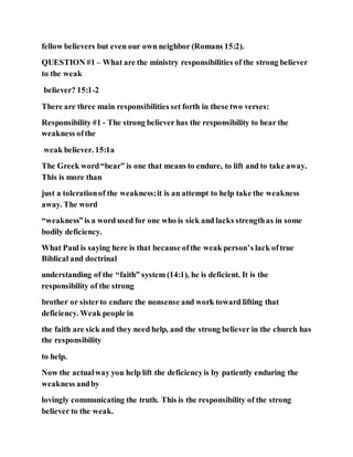 fellow believers but even our own neighbor (Romans 15:2).
QUESTION #1 – What are the ministry responsibilities of the strong believer
to the weak
believer? 15:1-2
There are three main responsibilities set forth in these two verses:
Responsibility #1 - The strong believer has the responsibility to bear the
weakness ofthe
weak believer. 15:1a
The Greek word“bear” is one that means to endure, to lift and to take away.
This is more than
just a tolerationof the weakness;it is an attempt to help take the weakness
away. The word
“weakness”is a word used for one who is sick and lacks strengthas in some
bodily deficiency.
What Paul is saying here is that because ofthe weak person’s lack oftrue
Biblical and doctrinal
understanding of the “faith” system (14:1), he is deficient. It is the
responsibility of the strong
brother or sisterto endure the nonsense and work toward lifting that
deficiency. Weak people in
the faith are sick and they need help, and the strong believer in the church has
the responsibility
to help.
Now the actualway you help lift the deficiencyis by patiently enduring the
weakness andby
lovingly communicating the truth. This is the responsibility of the strong
believer to the weak.
 