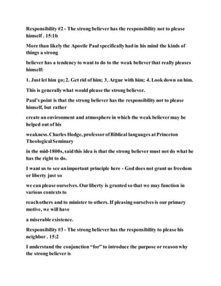 Responsibility #2 - The strong believer has the responsibility not to please
himself . 15:1b
More than likely the Apostle Paul specificallyhad in his mind the kinds of
things a strong
believer has a tendency to want to do to the weak believerthat really pleases
himself:
1. Just let him go;2. Get rid of him; 3. Argue with him; 4. Look down on him.
This is generallywhat would please the strong believer.
Paul’s point is that the strong believer has the responsibility not to please
himself, but rather
create an environment and atmosphere in which the weak believermay be
helped out of his
weakness.Charles Hodge, professorofBiblical languages atPrinceton
TheologicalSeminary
in the mid-1800s, saidthis idea is that the strong believer must not do what he
has the right to do.
I want us to see animportant principle here - God does not grant us freedom
or liberty just so
we can please ourselves. Ourliberty is granted so that we may function in
various contexts to
reachothers and to minister to others. If pleasing ourselves is our primary
motive, we will have
a miserable existence.
Responsibility #3 - The strong believer has the responsibility to please his
neighbor . 15:2
I understand the conjunction “for” to introduce the purpose or reasonwhy
the strong believer is
 