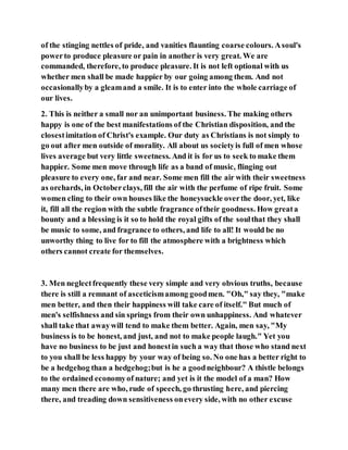 of the stinging nettles of pride, and vanities flaunting coarse colours. Asoul's
powerto produce pleasure or pain in another is very great. We are
commanded, therefore, to produce pleasure. It is not left optional with us
whether men shall be made happier by our going among them. And not
occasionallyby a gleamand a smile. It is to enter into the whole carriage of
our lives.
2. This is neither a small nor an unimportant business. The making others
happy is one of the best manifestations of the Christian disposition, and the
closestimitation of Christ's example. Our duty as Christians is not simply to
go out after men outside of morality. All about us societyis full of men whose
lives average but very little sweetness. And it is for us to seek to make them
happier. Some men move through life as a band of music, flinging out
pleasure to every one, far and near. Some men fill the air with their sweetness
as orchards, in Octoberclays, fill the air with the perfume of ripe fruit. Some
women cling to their own houses like the honeysuckle overthe door, yet, like
it, fill all the region with the subtle fragrance oftheir goodness. How greata
bounty and a blessing is it so to hold the royal gifts of the soulthat they shall
be music to some, and fragrance to others, and life to all! It would be no
unworthy thing to live for to fill the atmosphere with a brightness which
others cannot create for themselves.
3. Men neglectfrequently these very simple and very obvious truths, because
there is still a remnant of asceticismamong goodmen. "Oh," say they, "make
men better, and then their happiness will take care of itself." But much of
men's selfishness and sin springs from their own unhappiness. And whatever
shall take that awaywill tend to make them better. Again, men say, "My
business is to be honest, and just, and not to make people laugh." Yet you
have no business to be just and honestin such a way that those who stand next
to you shall be less happy by your way of being so. No one has a better right to
be a hedgehog than a hedgehog;but is he a goodneighbour? A thistle belongs
to the ordained economyof nature; and yet is it the model of a man? How
many men there are who, rude of speech, go thrusting here, and piercing
there, and treading down sensitiveness onevery side, with no other excuse
 