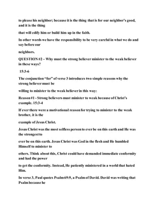 to please his neighbor; because it is the thing that is for our neighbor’s good,
and it is the thing
that will edify him or build him up in the faith.
In other words we have the responsibility to be very careful in what we do and
say before our
neighbors.
QUESTION #2 – Why must the strong believer minister to the weak believer
in these ways?
15:3-6
The conjunction “for” of verse 3 introduces two simple reasons why the
strong believermust be
willing to minister to the weak believerin this way:
Reason#1 - Strong believers must minister to weak because ofChrist’s
example. 15:3-4
If ever there were a motivational reasonfor trying to minister to the weak
brother, it is the
example of Jesus Christ.
Jesus Christ was the most selfless personto everbe on this earth and He was
the strongestto
ever be on this earth. Jesus Christ was God in the flesh and He humbled
Himself to minister to
others. Think about this, Christ could have demanded immediate conformity
and had the power
to get the conformity. Instead, He patiently ministered in a world that hated
Him.
In verse 3, Paul quotes Psalm69:9, a Psalmof David. David was writing that
Psalmbecause he
 