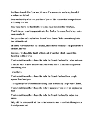 had been hounded by Saul and his men. The reasonhe was being hounded
was because he had
been anointed by God to a position of power. The reproaches he experienced
were very real and
they were due to the fact that he was in a right relationship with God.
That is the personalinterpretation to that Psalm. However, Paul brings out a
deep prophetic
interpretation and applies it to Jesus Christ. Jesus Christ came through the
line of David and
all of the reproaches that He suffered, He suffered because ofHis presentation
of truth. He was
the Sonof Godand the Truth of God and it was that which causedHim
hardship in this world.
Think what it must have been like to be the Sonof God and be calleda drunk.
Think of what it must have been like to be the Son of God and chargedwith
associating with
prostitutes.
Think what it must have been like to be the Sonof God and have people
spread lies about you
saying that you were satanic and doing your miracles by the powerof Satan.
Think what it must have been like to have people say you were an uneducated
fool.
Think what it must have been like to be the Sonof God and be nailed to a
cross.
Why did He put up with all this verbal nonsense and take all of this reproach
from ignorant and
 