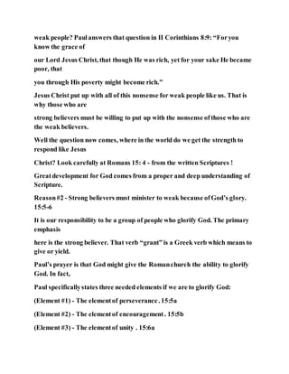 weak people? Paulanswers that question in II Corinthians 8:9: “Foryou
know the grace of
our Lord Jesus Christ, that though He was rich, yet for your sake He became
poor, that
you through His poverty might become rich.”
Jesus Christ put up with all of this nonsense for weak people like us. That is
why those who are
strong believers must be willing to put up with the nonsense ofthose who are
the weak believers.
Well the question now comes, where in the world do we get the strength to
respond like Jesus
Christ? Look carefully at Romans 15: 4 - from the written Scriptures !
Greatdevelopment for God comes from a proper and deep understanding of
Scripture.
Reason#2 - Strong believers must minister to weak because ofGod’s glory.
15:5-6
It is our responsibility to be a group of people who glorify God. The primary
emphasis
here is the strong believer. That verb “grant” is a Greek verb which means to
give or yield.
Paul’s prayer is that God might give the Romanchurch the ability to glorify
God. In fact,
Paul specificallystates three needed elements if we are to glorify God:
(Element #1) - The elementof perseverance. 15:5a
(Element #2) - The elementof encouragement. 15:5b
(Element #3) - The elementof unity . 15:6a
 