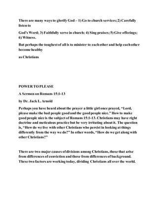 There are many ways to glorify God – 1) Go to church services;2) Carefully
listen to
God’s Word; 3) Faithfully serve in church; 4) Sing praises;5) Give offerings;
6) Witness.
But perhaps the toughestof all is to minister to eachother and help eachother
become healthy
as Christians
POWER TO PLEASE
A Sermon on Romans 15:1-13
by Dr. Jack L. Arnold
Perhaps you have heard about the prayer a little girl once prayed, “Lord,
please make the bad people goodand the goodpeople nice.” How to make
goodpeople nice is the subject of Romans 15:1-13. Christians may have right
doctrine and meticulous practice but be very irritating about it. The question
is, “How do we live with other Christians who persist in looking at things
differently from the way we do?” In other words, “How do we get along with
other Christians?”
There are two major causes ofdivisions among Christians, those that arise
from differences of conviction and those from differences of background.
These two factors are working today, dividing Christians all over the world.
 