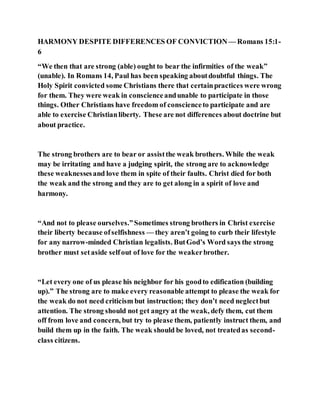 HARMONY DESPITE DIFFERENCES OF CONVICTION — Romans 15:1-
6
“We then that are strong (able) ought to bear the infirmities of the weak”
(unable). In Romans 14, Paul has been speaking aboutdoubtful things. The
Holy Spirit convicted some Christians there that certainpractices were wrong
for them. They were weak in conscienceandunable to participate in those
things. Other Christians have freedom of conscienceto participate and are
able to exercise Christianliberty. These are not differences about doctrine but
about practice.
The strong brothers are to bear or assistthe weak brothers. While the weak
may be irritating and have a judging spirit, the strong are to acknowledge
these weaknessesand love them in spite of their faults. Christ died for both
the weak and the strong and they are to get along in a spirit of love and
harmony.
“And not to please ourselves.”Sometimes strong brothers in Christ exercise
their liberty because ofselfishness — they aren’t going to curb their lifestyle
for any narrow-minded Christian legalists. ButGod’s Word says the strong
brother must setaside selfout of love for the weakerbrother.
“Let every one of us please his neighbor for his goodto edification (building
up).” The strong are to make every reasonable attempt to please the weak for
the weak do not need criticism but instruction; they don’t need neglectbut
attention. The strong should not get angry at the weak, defy them, cut them
off from love and concern, but try to please them, patiently instruct them, and
build them up in the faith. The weak should be loved, not treatedas second-
class citizens.
 