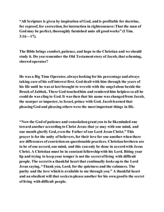 “All Scripture is given by inspiration of God, and is profitable for doctrine,
for reproof, for correction, forinstruction in righteousness:That the man of
God may be perfect, thoroughly furnished unto all goodworks” (I Tim.
3:16—17).
The Bible brings comfort, patience, and hope to the Christian and we should
study it. Do you remember the Old Testamentstory of Jacob, that scheming,
shrewd operator?
He was a Big Time Operator, always looking for his percentage andalways
taking care of his self interest first. God dealt with him through the years of
his life until he was at last brought to wrestle with the angelalone beside the
Brook of Jabbok. There God touchedhim and rendered him helpless so all he
could do was cling to God. It was then that his name was changedfrom Jacob,
the usurper or imposter, to Israel, prince with God. Jacoblearned that
pleasing God and pleasing others were the most important things in life.
“Now the God of patience and consolationgrantyou to be likeminded one
toward another according to Christ Jesus:that ye may with one mind, and
one mouth glorify God, even the Father of our Lord Jesus Christ.” This
prayer is for the unity of believers, for their love for one another when there
are differences of convictionon questionable practices. Christianbrethren are
to be of one accord, one mind, and this canonly be done in accordwith Jesus
Christ. A Christian must be in constant fellowshipwith his Lord. Biting your
lip and trying to keepyour temper is not the secretofliving with difficult
people. The secretis a thankful heart that continually looks up to the Lord
Jesus saying, “Thank you, Lord, for the quietness and the calmness. The
purity and the love which is available to me through you.” A thankful heart
and an obedient will that seeksto please another for his own goodis the secret
of living with difficult people.
 