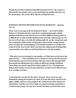 Despite the fact that Christians hold different points of view, they can be so
interestedin one another and so concernedabout one another that they can
live in harmony. The result will be that they will glorify God.
HARMONY DESPITE DIFFERENCES OF BACKGROUND — Romans
15:7-13
There were two groups in the localchurch at Rome — Jews and Gentiles.
Both were Christians but they came from varying backgrounds, and the
problem of divisions in the church arose overthese different backgrounds. It
is difficult for us today to understand just how greatthis cultural gap was. To
the Jew of Paul’s day, a Gentile did nothing right: He ate the wrong food, read
the wrong books, followedthe wrong leaders, observedthe wrong customs,
and even spoke the wrong language. Frictionbetweenthese two groups who
really loved the Lord Jesus Christ arose from the cultural and racialgap that
separatedthese true believers and Paul tells how to solve the problem.
“Wherefore receive (welcome)ye one another, as Christ also receivedus to the
glory of God.” — True Christians are to welcome (receive)eachother because
Christ died for and receivedeachsinner that has come to him through faith.
Racialand class distinctions are to make no difference among Christians.
These things are merely superficial, surface points of view. The important
thing is that God has receiveda man; therefore, we must receive him because
he is a brother in Christ.
A localchurch is not just for the rich or the poor. There can be no class
distinctions among true brothers in Christ. It is true that there will always be
upper, middle and lowerclass people in the world, but in Christ all men are
equal before God How easyit is to think of a church as being restrictedto a
certain income group. You may have heard Christians say (and I have been
 