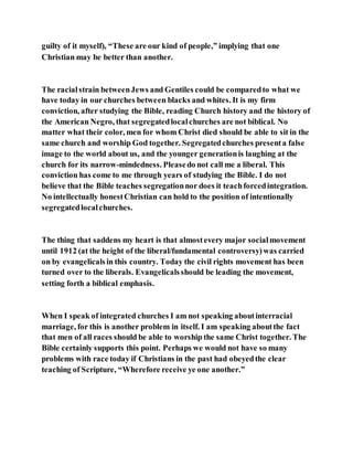 guilty of it myself), “These are our kind of people,” implying that one
Christian may be better than another.
The racialstrain betweenJews and Gentiles could be comparedto what we
have today in our churches between blacks and whites. It is my firm
conviction, after studying the Bible, reading Church history and the history of
the American Negro, that segregatedlocalchurches are not biblical. No
matter what their color, men for whom Christ died should be able to sit in the
same church and worship God together. Segregatedchurches presenta false
image to the world about us, and the younger generationis laughing at the
church for its narrow-mindedness. Pleasedo not call me a liberal. This
conviction has come to me through years of studying the Bible. I do not
believe that the Bible teaches segregationnor does it teachforcedintegration.
No intellectually honestChristian can hold to the position of intentionally
segregatedlocalchurches.
The thing that saddens my heart is that almostevery major socialmovement
until 1912 (at the height of the liberal/fundamental controversy)was carried
on by evangelicalsin this country. Today the civil rights movement has been
turned over to the liberals. Evangelicalsshould be leading the movement,
setting forth a biblical emphasis.
When I speak of integrated churches I am not speaking aboutinterracial
marriage, for this is another problem in itself. I am speaking aboutthe fact
that men of all races should be able to worship the same Christ together. The
Bible certainly supports this point. Perhaps we would not have so many
problems with race today if Christians in the past had obeyedthe clear
teaching of Scripture, “Wherefore receive ye one another.”
 