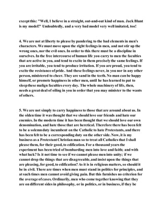 exceptthis: "Well, 1 believe in a straight, out-and-out kind of man. Jack Blunt
is my model!" Undoubtedly, and a very bad model very well imitated, too!
4. We are not at liberty to please by pandering to the bad elements in men's
characters. We must move upon the right feelings in men, and not stir up the
wrong ones, nor the evil ones. In order to this there must be a discipline in
ourselves. In the free intercourse of human life you carry to men the faculties
that are active in you, and tend to excite in them preciselythe same feelings. If
you are irritable, you tend to produce irritation. If you are proud, you tend to
excite the resistance ofpride. And these feelings never, in you nor in any other
person, ministered to cheer. They are sand in the teeth. No man can be happy
himself, or promote happiness in other men, until he has learned to put to
sleepthese malign faculties every day. The whole machinery of life, then,
needs a greatdeal of oiling in you in order that you may minister to the wants
of others.
5. We are not simply to carry happiness to those that are around about us. In
the olden time it was thought that we should love our friends and hate our
enemies. In the modern time it has been thought that we should love our own
denomination, and hate those that are heretical. Therefore there has been felt
to be a solemnduty incumbent on the Catholic to hate Protestants, and there
has been felt to be a corresponding duty on the other side. Now, it is my
business as a ProtestantChristian man so to treat all Catholics that I shall
please them, for their good, to edification. For a thousand years the
experiment has been tried of bombarding men into love and faith; and with
what luck? Is it not time to see if we cannot please men into unity; if we
cannot drop the things that are disagreeable,and insist upon the things that
are pleasing, for good, to edification? As it is in religious matters, so should it
be in civil. There are times when men must stand in politics for principles, and
at such times men cannot avoid giving pain. But this furnishes no criterion for
the average ofcases. Ordinarily, men who come togetherknowing that they
are on different sides in philosophy, or in politics, or in business, if they be
 
