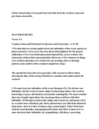 Christ who promises to keepall who trust him from the wrath to come and
give them eternal life.
MATTHEW HENRY
Verses 1-4
Condescensionand Self-denialTenderness and Generosity. A. D. 58.
1 We then that are strong ought to bear the infirmities of the weak, and not to
please ourselves. 2 Let every one of us please his neighbour for his goodto
edification. 3 For even Christ pleasednot himself but, as it is written, The
reproaches ofthem that reproachedthee fell on me. 4 For whatsoeverthings
were written aforetime were written for our learning, that we through
patience and comfort of the scriptures might have hope.
The apostle here lays down two precepts, with reasons to enforce them,
showing the duty of the strong Christian to considerand condescendto the
weakest.
I. We must bear the infirmities of the weak, Romans 15:1. We all have our
infirmities but the weak are more subject to them than others--the weak in
knowledge orgrace, the bruised reed and the smoking flax. We must consider
these not trample upon them, but encourage them, and bear with their
infirmities. If through weaknessthey judge and censure us, and speak evil of
us, we must bear with them, pity them, and not have our affections alienated
from them. Alas! it is their weakness, theycannot help it. Thus Christ bore
with his weak disciples, and apologisedforthem. But there is more in it we
must also bear their infirmities by sympathizing with them, concerning
 