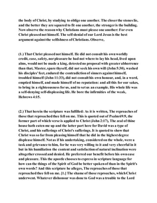 the body of Christ, by studying to oblige one another. The closerthe stones lie,
and the better they are squared to fit one another, the strongeris the building.
Now observe the reasonwhy Christians must please one another: For even
Christ pleasednot himself. The self-denial of our Lord Jesus is the best
argument againstthe selfishness ofChristians. Observe,
(1.) That Christ pleasednot himself. He did not consult his ownworldly
credit, ease, safety, norpleasure he had not where to lay his head, lived upon
alms, would not be made a king, detestedno proposal with greaterabhorrence
than that, Master, spare thyself, did not seek his own will (John 5:30), washed
his disciples'feet, endured the contradictionof sinners againsthimself,
troubled himself (John 11:33), did not consulthis own honour, and, in a word,
emptied himself, and made himself of no reputation: and all this for our sakes,
to bring in a righteousness forus, and to setus an example. His whole life was
a self-denying self-displeasing life. He bore the infirmities of the weak,
Hebrews 4:15.
(2.) That herein the scripture was fulfilled: As it is written, The reproaches of
those that reproachedthee fell on me. This is quoted out of Psalm69:9, the
former part of which verse is applied to Christ (John 2:17), The zeal of thine
house hath eaten me up and the latter part here for David was a type of
Christ, and his sufferings of Christ's sufferings. It is quoted to show that
Christ was so far from pleasing himself that he did in the highestdegree
displease himself. Notas if his undertaking, consideredon the whole, were a
task and grievance to him, for he was very willing to it and very cheerful in it
but in his humiliation the content and satisfactionof natural inclination were
altogethercrossedand denied. He preferred our benefit before his ownease
and pleasure. This the apostle choosesto express in scripture language for
how can the things of the Spirit of God be better spokenof than in the Spirit's
own words? And this scripture he alleges, The reproachesofthose that
reproachedthee fell on me. [1.] The shame of those reproaches, whichChrist
underwent. Whatever dishonour was done to God was a trouble to the Lord
 