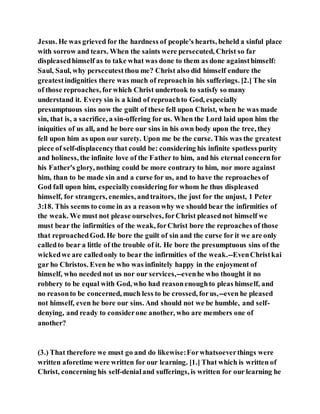 Jesus. He was grieved for the hardness of people's hearts, beheld a sinful place
with sorrow and tears. When the saints were persecuted, Christ so far
displeasedhimself as to take what was done to them as done againsthimself:
Saul, Saul, why persecutestthou me? Christ also did himself endure the
greatestindignities there was much of reproachin his sufferings. [2.] The sin
of those reproaches, forwhich Christ undertook to satisfy so many
understand it. Every sin is a kind of reproachto God, especially
presumptuous sins now the guilt of these fell upon Christ, when he was made
sin, that is, a sacrifice, a sin-offering for us. When the Lord laid upon him the
iniquities of us all, and he bore our sins in his own body upon the tree, they
fell upon him as upon our surety. Upon me be the curse. This was the greatest
piece of self-displacencythat could be: considering his infinite spotless purity
and holiness, the infinite love of the Father to him, and his eternal concernfor
his Father's glory, nothing could be more contrary to him, nor more against
him, than to be made sin and a curse for us, and to have the reproaches of
God fall upon him, especiallyconsidering for whom he thus displeased
himself, for strangers, enemies, andtraitors, the just for the unjust, 1 Peter
3:18. This seems to come in as a reasonwhy we should bear the infirmities of
the weak. We must not please ourselves, forChrist pleasednot himself we
must bear the infirmities of the weak, forChrist bore the reproaches of those
that reproachedGod. He bore the guilt of sin and the curse for it we are only
calledto bear a little of the trouble of it. He bore the presumptuous sins of the
wickedwe are calledonly to bear the infirmities of the weak.--EvenChristkai
gar ho Christos. Even he who was infinitely happy in the enjoyment of
himself, who needed not us nor our services,--evenhe who thought it no
robbery to be equal with God, who had reasonenoughto pleas himself, and
no reasonto be concerned, much less to be crossed, forus,--even he pleased
not himself, even he bore our sins. And should not we be humble, and self-
denying, and ready to considerone another, who are members one of
another?
(3.) That therefore we must go and do likewise:Forwhatsoeverthings were
written aforetime were written for our learning. [1.] That which is written of
Christ, concerning his self-denialand sufferings, is written for our learning he
 