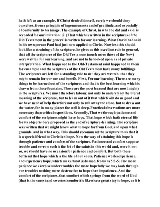 hath left us an example. If Christ denied himself, surely we should deny
ourselves, from a principle of ingenuousness andof gratitude, and especially
of conformity to his image. The example of Christ, in what he did and said, is
recordedfor our imitation. [2.] That which is written in the scriptures of the
Old Testamentin the generalis written for our learning. What David had said
in his own personPaul had just now applied to Christ. Now lest this should
look like a straining of the scripture, he gives us this excellentrule in general,
that all the scriptures of the Old Testament(much more those of the New)
were written for our learning, and are not to be lookedupon as of private
interpretation. What happened to the Old-Testamentsaint happened to them
for ensample and the scriptures of the Old Testamenthave many fulfillings.
The scriptures are left for a standing rule to us: they are written, that they
might remain for our use and benefit. First, Forour learning. There are many
things to be learned out of the scriptures and that is the best learning which is
drawn from these fountains. Those are the most learned that are most mighty
in the scriptures. We must therefore labour, not only to understand the literal
meaning of the scripture, but to learn out of it that which will do us goodand
we have need of help therefore not only to roll away the stone, but to draw out
the water, for in many places the wellis deep. Practicalobservations are more
necessarythan critical expositions. Secondly, That we through patience and
comfort of the scriptures might have hope. That hope which hath eternal life
for its objectis here proposed as the end of scripture-learning. The scripture
was written that we might know what to hope for from God, and upon what
grounds, and in what way. This should recommend the scripture to us that it
is a specialfriend to Christian hope. Now the way of attaining this hope is
through patience and comfort of the scripture. Patience andcomfort suppose
trouble and sorrow suchis the lot of the saints in this world and, were it not
so, we should have no occasionfor patience and comfort. But both these
befriend that hope which is the life of our souls. Patience worksexperience,
and experience hope, which makethnot ashamed, Romans 5:3-5. The more
patience we exercise under troubles the more hopefully we may look through
our troubles nothing more destructive to hope than impatience. And the
comfort of the scriptures, that comfort which springs from the word of God
(that is the surestand sweetestcomfort)is likewise a greatstay to hope, as it is
 