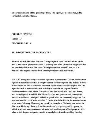 an earnestin hand of the goodhoped for. The Spirit, as a comforter, is the
earnestof our inheritance.
CHARLES SIMEON
Verses 1-3
DISCOURSE:1919
SELF-DENYING LOVE INCULCATED
Romans 15:1-3. We then that are strong ought to bear the infirmities of the
weak, and not to please ourselves. Let every one of us please his neighbour for
his goodto edification. For even Christ pleasednot himself; but, as it is
written, The reproaches ofthem that reproachedthee, fell on me.
WHILST many scarcelyever dwell upon the atonement of Christ, and on that
righteousness whichhe has wrought out for the redemption of a ruined world,
others insist on these, almostto the utter exclusion of all other topics. But the
Apostle Paul, who certainly was inferior to none in his regard for that
fundamental doctrine of the Gospel,—salvationby faith in the Lord Jesus,
was yet delighted to exhibit his Divine Masteras a pattern and example of
universal holiness. In respectto love in particular, he constantly urges us “to
love one another, as Christ loved us.” In the words before us, he seems almost
to go out of his way (if we may so speak)to introduce Christ to our notice in
this view. He brings forward, as illustrative of it, a passageofScripture, in
which a person less conversantwith the spiritual import of Scripture, or less
alive to this important point, would scarcelyhave found any thing bearing
 