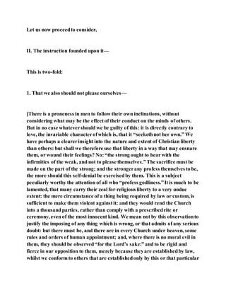 Let us now proceedto consider,
II. The instruction founded upon it—
This is two-fold:
1. That we also should not please ourselves—
[There is a proneness in men to follow their own inclinations, without
considering what may be the effectof their conduct on the minds of others.
But in no case whatevershould we be guilty of this: it is directly contrary to
love, the invariable characterofwhich is, that it “seekethnot her own.” We
have perhaps a clearerinsight into the nature and extent of Christian liberty
than others: but shall we therefore use that liberty in a way that may ensnare
them, or wound their feelings? No:“the strong ought to bear with the
infirmities of the weak, and not to please themselves.”The sacrifice must be
made on the part of the strong; and the strongerany profess themselves to be,
the more should this self-denial be exercisedby them. This is a subject
peculiarly worthy the attention of all who “profess godliness.”It is much to be
lamented, that many carry their zeal for religious liberty to a very undue
extent: the mere circumstance of a thing being required by law or custom, is
sufficient to make them violent againstit: and they would rend the Church
into a thousand parties, rather than comply with a prescribedrite or
ceremony, even of the most innocent kind. We mean not by this observationto
justify the imposing of any thing which is wrong, or that admits of any serious
doubt: but there must be, and there are in every Church under heaven, some
rules and orders of human appointment; and, where there is no moral evil in
them, they should be observed“for the Lord’s sake:” and to be rigid and
fierce in our opposition to them, merely because theyare establishedby law,
whilst we conform to others that are establishedonly by this or that particular
 