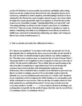 societyof Christians, is unreasonable, inconsistent, and highly unbecoming.
Such was not the conduct of our blessedLord, who, though he had no sin to
washaway, submitted to John’s baptism, notwithstanding it had never been
enjoined by the Mosaic law;and wrought a miracle to pay a tax, from which
he might have justly pleaded his right of exemption. St. Paul also has in this
respectsetus a beautiful example, “making himself the servant of all,” and
“becoming all things to all men, for the Gospel’s sake[Note:1 Corinthians
9:19-23.].” This was a truly Christian spirit, which we should ever study to
imitate; submitting cheerfully to an abridgment of our liberty in matters of
indifference, instead of acrimoniouslyvindicating our rights, and “using our
liberty for a cloak of maliciousness.”]
2. That we should seek ratherthe edificationof others—
[To “please ourneighbour” is an objectwell worthy our pursuit: for it is by
pleasing him that we shall gain the more easyaccessto him, for the benefit of
his soul. Not that we should attempt to please him by any sinful compliance:
for “if in that sense we please men, we cannot be the servants of Jesus Christ.”
The proper limit to our compliance is here assigned:we must go so far only as
will be “for his good to edification.” Do we think him too much leaning to the
side of needless scrupulosityor superstitious fear? let us not despise his
weakness,but acttowards him with all imaginable tenderness and
forbearance. Do we behold in him a readiness to be offended or grieved at any
liberty in which we indulge ourselves? let us cheerfully condescendto his
infirmity in a way of conciliationand concession. To “winhis soul” should be
in our estimation a rich recompence for all the kindness we canmanifest, and
all the self-denial we can exercise. This was the line of conductwhich St. Paul
both enjoined to us, and himself practised:“Let no man seek his own, but
every man another’s wealth — — — even as I please all men in all things, not
seeking mine own profit, but the profit of many, that they may be saved [Note:
1 Corinthians 10:24; 1 Corinthians 10:33.].”
 