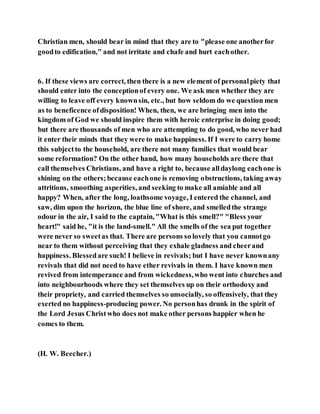 Christian men, should bear in mind that they are to "please one anotherfor
goodto edification," and not irritate and chafe and hurt eachother.
6. If these views are correct, then there is a new element of personalpiety that
should enter into the conceptionof every one. We ask men whether they are
willing to leave off every knownsin, etc., but how seldom do we question men
as to beneficence ofdisposition! When, then, we are bringing men into the
kingdom of God we should inspire them with heroic enterprise in doing good;
but there are thousands of men who are attempting to do good, who never had
it enter their minds that they were to make happiness. If I were to carry home
this subjectto the household, are there not many families that would bear
some reformation? On the other hand, how many households are there that
call themselves Christians, and have a right to, because alldaylong eachone is
shining on the others;because eachone is removing obstructions, taking away
attritions, smoothing asperities, and seeking to make all amiable and all
happy? When, after the long, loathsome voyage, I entered the channel, and
saw, dim upon the horizon, the blue line of shore, and smelledthe strange
odour in the air, I said to the captain, "What is this smell?" "Bless your
heart!" said he, "it is the land-smell." All the smells of the sea put together
were never so sweetas that. There are persons so lovely that you cannotgo
near to them without perceiving that they exhale gladness and cheerand
happiness. Blessedare such! I believe in revivals; but I have never knownany
revivals that did not need to have ether revivals in them. I have known men
revived from intemperance and from wickedness,who went into churches and
into neighbourhoods where they set themselves up on their orthodoxy and
their propriety, and carried themselves so unsocially, so offensively, that they
exerted no happiness-producing power. No personhas drunk in the spirit of
the Lord Jesus Christwho does not make other persons happier when he
comes to them.
(H. W. Beecher.)
 