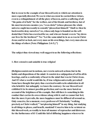 But to recur to the example of our blessedLord, to which our attention is
more especiallydirected. We see to what an extent he carried these virtues,
even to a relinquishment of all the glory of heaven, and to a suffering of all
“the pains of of hell,” for the welfare, not of his friends and brethren, but of
his most inveterate enemies:yes, “even christ” (whose pleasure the whole
universe ought incessantlyto consult) “pleasednot himself.” Shall we then be
backwardto deny ourselves? we, whoseonly hope is founded on the self-
denial that Christ has exercisedfor us; and who are bound even to “lay down
our lives for the brethren?” No:“Let the same mind be in us as was in Christ
Jesus;and let us look, not every man on his own things, but every man also on
the things of others [Note:Philippians 2:4-5.].”]
The subject thus viewed may well suggestto us the following reflections:
1. How extensive and amiable is true religion!
[Religionconsists not in notions, nor even in outward actions;but in the
habits and dispositions of the mind: it consists in a subjugation of self in all its
bearings, and in a conformity of heart to the mind that was in Christ Jesus.
And O! what a world would this be, if true religion universally prevailed!
Some have thought that piety thus exercisedwould excite admiration in all
who beheld it: but unhappily we know the contrary: for our blessedLord
exhibited it in its utmost possible perfection;and was the more hated on
accountof the brightness of his example. But still there is something in this
conduct that carries its own evidence along with it; and we cannot but feel,
that the more it prevails, the more happiness must be diffused all around us.
Only conceive, fora moment, every professorof Christianity “walking
preciselyas Christ walked,” “notpleasing himself” in any thing, but studying
in all things to please, and benefit, mankind! Conceive him to be so intent on
this blessedwork, as readily to bearall manner of reproaches and distresses
for the furtherance of it! Could this fail of diffusing happiness wherever he
 