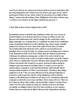 went? Let it then be our endeavour to foster, both in ourselves and others, this
heavenly disposition: and “whateveris true, honest, just, pure, lovely, and of
goodreport, if there be any virtue, if there be any praise, let us think of these
things,” and practise these things [Note:Philippians 4:8.]; that so all men may
“see that we are Christ’s, by the Spirit which he has given us.”]
2. How little is there of true religion in the world!
[In polished societywe behold some semblance of this: the very essenceof
goodbreeding is, so to demean ourselves as to give no offence to any, but
pleasure and satisfactionto all. And it is happy for the world, that, where
higher principles are wanting, there is a substitute for piety in the established
usages ofmankind. But however this substitute may answermany valuable
purposes in society, it is of no value in the sight of God, since it is almost
always laid aside in the domestic circle, and never exercisedfrom any
principle of love to God. In truth, we cannotconceive any thing more contrary
to the deportment of the Lord Jesus Christ, than the insincere professions,
which pass for politeness among men: so that it is in vain to look for any
conformity to Christ in the world. Nor shall we find much even in the Church
itself. There is a deplorable want of a Christian spirit amongstthe generality
of those who profess the Gospel. Everyparty, instead of endeavouring by
kindness and concessionsto conciliate others, is ready to erecta barrier
againstothers, on purpose to prevent that harmony which should subsist
amongstall the members of Christ’s mystical body. “Brethren, these things
ought not so to be:” they are most offensive to God, and most injurious to
yourselves:and yet persons who live in the indulgence of these hateful
tempers, will call themselves followers ofChrist; as if “a fountain could at the
same place send forth sweetwaterand bitter [Note:James 3:9-12.].” But woe
be to those in whom “this earthly, sensual, devilish, wisdom” is found [Note:
James 3:14-15.]:they cannot on earth, nor will they in heaven, be found
acceptable worshippers before God. Pray then, brethren, to our common
Father, that your souls may be filled with more holy dispositions;and that,
 