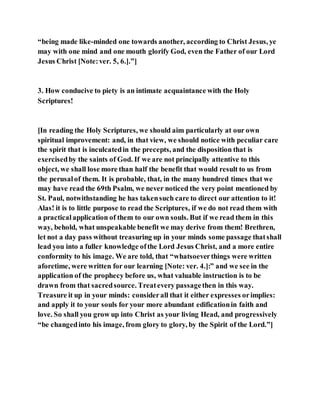 “being made like-minded one towards another, according to Christ Jesus, ye
may with one mind and one mouth glorify God, even the Father of our Lord
Jesus Christ [Note:ver. 5, 6.].”]
3. How conducive to piety is an intimate acquaintance with the Holy
Scriptures!
[In reading the Holy Scriptures, we should aim particularly at our own
spiritual improvement: and, in that view, we should notice with peculiar care
the spirit that is inculcatedin the precepts, and the disposition that is
exercisedby the saints of God. If we are not principally attentive to this
object, we shall lose more than half the benefit that would result to us from
the perusalof them. It is probable, that, in the many hundred times that we
may have read the 69th Psalm, we never noticed the very point mentioned by
St. Paul, notwithstanding he has takensuch care to direct our attention to it!
Alas! it is to little purpose to read the Scriptures, if we do not read them with
a practicalapplication of them to our own souls. But if we read them in this
way, behold, what unspeakable benefit we may derive from them! Brethren,
let not a day pass without treasuring up in your minds some passage thatshall
lead you into a fuller knowledge ofthe Lord Jesus Christ, and a more entire
conformity to his image. We are told, that “whatsoeverthings were written
aforetime, were written for our learning [Note: ver. 4.]:” and we see in the
application of the prophecy before us, what valuable instruction is to be
drawn from that sacredsource. Treatevery passagethen in this way.
Treasure it up in your minds: considerall that it either expresses orimplies:
and apply it to your souls for your more abundant edificationin faith and
love. So shall you grow up into Christ as your living Head, and progressively
“be changedinto his image, from glory to glory, by the Spirit of the Lord.”]
 