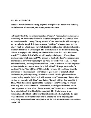 WILLIAM NEWELL
Verse 1: Now we that are strong ought to bear [literally, are in debt to bear]
the infirmities of the weak, and not to please ourselves.
In Chapter 13:8 the word here translated “ought” (Greek, to owe), is used in
forbidding a Christian to be in debt to others exceptin the way of love. Paul
here addresses the “strong,” being himself of that number; in which company
may we also be found! It is those who are “spiritual” who canshow love to
others (Gal. 6:1). Note most carefully that it is not bearing with the infirmities
of others that Paul is speaking of. The old lady said in the testimony meeting,
“I have always gota lot of help out of that Bible verse that says, ‘Grin and
bear it!’ ” And the little California girl was heard singing, “When all my
neighbors and trials are o’er!” We are apt to think of others’ weaknessesand
infirmities as a burden we must put up with, for the Lord’s sake,—as“our
particular cross,”for the present! Instead, God’s Word here teaches us gladly
to bear, to take over as our own, these infirmities! “Bearye one another’s
burdens,” is the “law of Christ”! (Gal. 6:2). How our blessedLord bore the
infirmities of His disciples!—infirmities of ignorance, ofunbelief, of self-
confidence, of jealousyamong themselves,—until the disciples came into a
state of loving trust in their Lord which made even Thomas say, “Let us also
go, that we may die with Him”; and Peter:“Lord, I will lay down my life for
Thee.” Our RisenLord again setthe example of such “bearing.” Foreven
after they had forsakenHim in Gethsemane, in the upper room the Risen
Lord appeared to them with, “Peacebe unto you,”—and never a mention of
their utter failure! It is this ability, manifested by Divine grace in us,
constantly and without end to bear the infirmities of others, to take thought
for, and excuse their weaknesses;and to endure for them anything and
everything, that manifests Christ; and wins the trustful devotion of our fellow-
saints.266
 