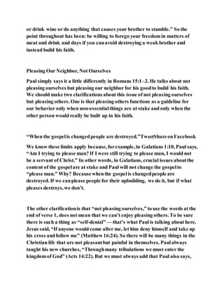 or drink wine or do anything that causes your brother to stumble.” So the
point throughout has been: be willing to forego your freedom in matters of
meat and drink and days if you canavoid destroying a weak brother and
instead build his faith.
Pleasing Our Neighbor, Not Ourselves
Paul simply says it a little differently in Romans 15:1–2. He talks about not
pleasing ourselves but pleasing our neighbor for his goodto build his faith.
We should make two clarifications about this issue of not pleasing ourselves
but pleasing others. One is that pleasing others functions as a guideline for
our behavior only when non-essentialthings are at stake and only when the
other person would really be built up in his faith.
“When the gospelis changedpeople are destroyed.”TweetShareonFacebook
We know these limits apply because, forexample, in Galatians 1:10, Paul says,
“Am I trying to please man? If I were still trying to please man, I would not
be a servant of Christ.” In other words, in Galatians, crucial issues aboutthe
content of the gospelare at stake and Paul will not change the gospelto
“please man.” Why? Becausewhenthe gospelis changedpeople are
destroyed. If we canplease people for their upbuilding, we do it, but if what
pleases destroys, we don’t.
The other clarificationis that “not pleasing ourselves,” to use the words at the
end of verse 1, does not mean that we can’t enjoy pleasing others. To be sure
there is such a thing as “self-denial” — that’s what Paul is talking about here.
Jesus said, “If anyone would come after me, let him deny himself and take up
his cross andfollow me” (Matthew 16:24). So there will be many things in the
Christian life that are not pleasantbut painful in themselves. Paulalways
taught his new churches, “Throughmany tribulations we must enter the
kingdom of God” (Acts 14:22). But we must always add that Paul also says,
 