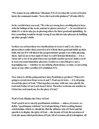 “We rejoice in our afflictions” (Romans 5:3). Even when the service of God is
hard, the command stands: “Serve the Lord with gladness!” (Psalm 100:2).
So be carefulwhen you read, “We who are strong have an obligation to bear
with the failings of the weak, and not to please ourselves” — be careful not to
think it’s a sin to take joy in pleasing others for their goodand upbuilding. In
fact, something would be deeply wrong if you did not take pleasure in building
up other people’s faith.
So there are at leastthose two clarifications of verses 1 and 2: (1) Aim to
please others rather than yourselves if it will do them goodand build up their
faith, but not if it will distort the gospeland hurt people even while pleasing
them. And (2) never lose sight of what we call Christian Hedonism — it is a
virtue not a vice to be glad when you can build another person’s faith even if
it costs you some immediate pleasure. Godloves a cheerful giver, not a
begrudging one — whether we are talking about money, or time, or not eating
meat, or any other sacrifice (2 Corinthians 9:7).
Now where is all this going and how does Paulhelp us getthere? Where it’s
going is crystal clearfrom verses 6 and 7. Paul says it twice — it is all going
toward the glory of God. “That togetheryou may with one voice glorify the
God and Fatherof our Lord Jesus Christ. Therefore welcome one anotheras
Christ has welcomedyou, for the glory of God.”
Paul’s Goal: Display the Glory of God
Paul’s goalis never merely goodhuman relations — unless, of course, we
define “goodhuman relations” as God-glorifying, Christ-exalting human
relationships, which we should do. But the ultimate aim of Christ and his
apostle is to display the glory of God — the beauty of God, the greatnessof
God, the many-sided perfections of God. All of creation, all of redemption, all
 