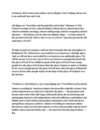 of church, all of societyand culture exist to display God. Nothing and no one
is an end itself, but only God.
All things are “from him and through him and to him” (Romans 11:36).
Church worship services, churchSunday Schoolclasses,church nurseries,
church committee meetings, church small groups, church evangelism, church
missions — all of them exist for this one ultimate thing — to make much of
the greatnessofGod. That is why we say we exist to “spreada passionfor the
supremacy of God.”
Would you join me and pray with me that God make this the atmosphere at
Bethlehem? We will not have succeededif we are knownas a friendly place.
And we will not have succeededif we are known as an unfriendly place. We
will be on our way to true successif we are known as a people besottedwith
the glory of God. If our children speak of the glory of God. If our young
people love the glory of God more than the glory of sport or music or fashion.
If our careerpeople pursue the glory of God more than the glory of financial
success. If our older people rejoice in the hope of the glory of Godjust over
the horizon.
“Godloves a cheerful giver, not a begrudging one.”TweetShareonFacebook
Almost everything in American culture threatens this radically serious, God-
centeredpassionto see and savor and show the glory — the greatness and
beauty and worth of the full range of his perfections, his eternal being and
unchanging character, his independence and self-sufficiencyand holiness, his
infinite powerand wisdom and goodnessand justice and wrath and mercy
and patience and grace and love. Almost everything in American culture
threatens to make our devotion and our services and our mind and our heart
shallow and casualand chatty and — our most favorite blessing of choice —
fun.
 