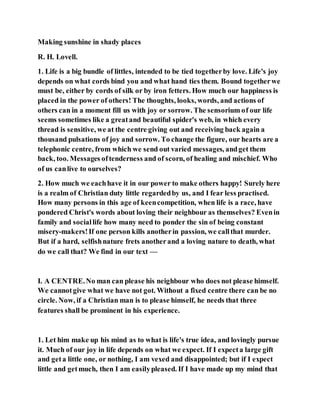 Making sunshine in shady places
R. H. Lovell.
1. Life is a big bundle of littles, intended to be tied togetherby love. Life's joy
depends on what cords bind you and what hand ties them. Bound togetherwe
must be, either by cords of silk or by iron fetters. How much our happiness is
placed in the power of others! The thoughts, looks, words, and actions of
others can in a moment fill us with joy or sorrow. The sensorium of our life
seems sometimes like a greatand beautiful spider's web, in which every
thread is sensitive, we at the centre giving out and receiving back again a
thousand pulsations of joy and sorrow. To change the figure, our hearts are a
telephonic centre, from which we send out varied messages, andget them
back, too. Messages oftenderness and of scorn, of healing and mischief. Who
of us canlive to ourselves?
2. How much we eachhave it in our power to make others happy! Surely here
is a realm of Christian duty little regardedby us, and I fear less practised.
How many persons in this age of keencompetition, when life is a race, have
pondered Christ's words about loving their neighbour as themselves? Evenin
family and sociallife how many need to ponder the sin of being constant
misery-makers!If one person kills anotherin passion, we callthat murder.
But if a hard, selfishnature frets anotherand a loving nature to death, what
do we call that? We find in our text —
I. A CENTRE.No man can please his neighbour who does not please himself.
We cannotgive what we have not got. Without a fixed centre there can be no
circle. Now, if a Christian man is to please himself, he needs that three
features shall be prominent in his experience.
1. Let him make up his mind as to what is life's true idea, and lovingly pursue
it. Much of our joy in life depends on what we expect. If I expecta large gift
and geta little one, or nothing, I am vexed and disappointed; but if I expect
little and getmuch, then I am easilypleased. If I have made up my mind that
 