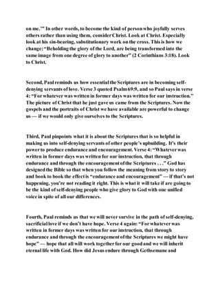 on me.’” In other words, to become the kind of personwho joyfully serves
others rather than using them, considerChrist. Look at Christ. Especially
look at his sin-bearing, substitutionary work on the cross. This is how we
change:“Beholding the glory of the Lord, are being transformed into the
same image from one degree of glory to another” (2 Corinthians 3:18). Look
to Christ.
Second, Paulreminds us how essentialthe Scriptures are in becoming self-
denying servants of love. Verse 3 quoted Psalm69:9, and so Paul says in verse
4: “Forwhatever was written in former days was written for our instruction.”
The picture of Christ that he just gave us came from the Scriptures. Now the
gospels and the portraits of Christ we have available are powerful to change
us — if we would only give ourselves to the Scriptures.
Third, Paul pinpoints what it is about the Scriptures that is so helpful in
making us into self-denying servants of other people’s upbuilding. It’s their
powerto produce endurance and encouragement. Verse 4:“Whateverwas
written in former days was written for our instruction, that through
endurance and through the encouragementofthe Scriptures . . .” God has
designedthe Bible so that when you follow the meaning from story to story
and book to book the effectis “endurance and encouragement” — if that’s not
happening, you’re not reading it right. This is what it will take if are going to
be the kind of self-denying people who give glory to God with one unified
voice in spite of all our differences.
Fourth, Paul reminds us that we will never survive in the path of self-denying,
sacrificiallove if we don’t have hope. Verse 4 again: “Forwhateverwas
written in former days was written for our instruction, that through
endurance and through the encouragementofthe Scriptures we might have
hope” — hope that all will work togetherfor our goodand we will inherit
eternal life with God. How did Jesus endure through Gethsemane and
 