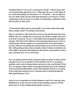 Golgotha? Hebrews 12:2 says it was the power of hope: “who for the joy that
was setbefore him endured the cross.” Thatis the only way we will endure in
love. Paul said it plainly in Colossians1:4–5, “We heard. . . the love that you
have for all the saints, because of the hope laid up for you in heaven.” Christ-
exalting hope is the greatpowerto endure in self-denying, sacrificiallove that
pleases others for their good.
“To become the kind of person who joyfully serves others rather than using
them, considerChrist.”TweetShareonFacebook
There is one final way that Paul shows us how to become this kind of persons.
Fifth he shows by example that we must pray for all this to happen, because it
is all God’s work in us. Verses 5–6 Paul shifts from teaching and exhorting to
praying, “Maythe God of endurance and encouragementgrantyou to live in
such harmony with one another, in accordwith Christ Jesus, that together
you may with one voice glorify the Godand Father of our Lord Jesus Christ.”
He is still speaking to them. But not mainly to them. Paul has reachedthe end
of his ability to persuade. His longings for this church are beyond the reachof
man. God must do it, or it won’t be done.
If we are going to look to Christ, God must incline our hearts to look to Christ
and open our eyes to see his glory (2 Thessalonians 3:5). If we are going to
meditate on his word, God must incline our hearts to his word (Psalm119:36).
If we are going to endure and be encouraged, God must give us the endurance
and encouragementthrough his word (2 Thessalonians 2:16). If we are going
to have hope that sustains our love, God must make it abound through the
Holy Spirit (Romans 15:13).
And if we are so dependent on God for Romans 14 and 15 to come true, then,
Bethlehem, let us give ourselves to the precious privilege of prayer. If Paul
had to pray to see his teaching change people, so must we.
 