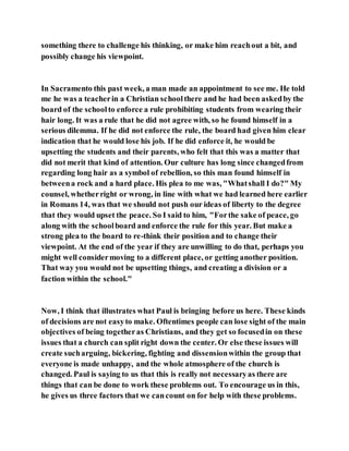 something there to challenge his thinking, or make him reachout a bit, and
possibly change his viewpoint.
In Sacramento this past week, a man made an appointment to see me. He told
me he was a teacherin a Christian schoolthere and he had been askedby the
board of the schoolto enforce a rule prohibiting students from wearing their
hair long. It was a rule that he did not agree with, so he found himself in a
serious dilemma. If he did not enforce the rule, the board had given him clear
indication that he would lose his job. If he did enforce it, he would be
upsetting the students and their parents, who felt that this was a matter that
did not merit that kind of attention. Our culture has long since changedfrom
regarding long hair as a symbol of rebellion, so this man found himself in
betweena rock and a hard place. His plea to me was, "Whatshall I do?" My
counsel, whetherright or wrong, in line with what we had learned here earlier
in Romans 14, was that we should not push our ideas of liberty to the degree
that they would upset the peace. So I said to him, "Forthe sake of peace, go
along with the schoolboard and enforce the rule for this year. But make a
strong plea to the board to re-think their position and to change their
viewpoint. At the end of the year if they are unwilling to do that, perhaps you
might well considermoving to a different place, or getting another position.
That way you would not be upsetting things, and creating a division or a
faction within the school."
Now, I think that illustrates what Paul is bringing before us here. These kinds
of decisions are not easyto make. Oftentimes people can lose sight of the main
objectives of being togetheras Christians, and they get so focusedin on these
issues that a church can split right down the center. Or else these issues will
create sucharguing, bickering, fighting and dissensionwithin the group that
everyone is made unhappy, and the whole atmosphere of the church is
changed. Paul is saying to us that this is really not necessaryas there are
things that can be done to work these problems out. To encourage us in this,
he gives us three factors that we cancount on for help with these problems.
 