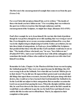 The first one is the encouragementofexample that comes to us from the past
(Verses 3-4):
For even Christ did not please himself but, as it is written: "The insults of
those who insult you have fallen on me." For everything that was written in
the pastwas written to teachus that through endurance and the
encouragementofthe Scripture, we might have hope. (Romans 15:3-4 NIV)
Paul's first example for us is Jesus himself. He ran into this kind of problem
though he was perfect, though he never did anything that was wrong or out of
line. Even though he never on any occasionconductedhimself in a way that
was in the slightestdegree displeasing to God the Father, nevertheless, he ran
into these kinds of antagonisms. As Paul says, Jesus fulfilled the Scriptures
that predicted that those who did not like God's methods would take it out on
him. "The insults of those who insult you," he says, "have fallen on me,"
(Psalms 69:9 NIV). And so our Lord had to bear with all the unhappiness and
sometimes the insults of those who could not be pleasedeven with what God
himself was doing.
Remember in Luke, Chapter 14, the Phariseesfelt that Jesus was not keeping
the Sabbath properly? They were very upset because he did things they felt
were wrong to do on the Sabbath. Now what did our Lord do? Did he give in
to their desire? No, he did not. He ignored their protestand went ahead and
did things that upset them even more, because if he had gone along with their
desires, they would never have learned what God intended the Sabbath to be.
So the Lord did not adjust to their antagonism. But on another occasionthe
Lord was accusedofnot paying his taxes. When the disciples told him about
this, he sent Peterdown to the lake to catcha fish, and in the fish's mouth he
would find a coin sufficient to pay the tax for both Peterand himself. Jesus
said he did this in order not to offend them. That is, he adjusted to their
complaint at that point.
 