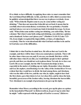 If we think we have difficulty in applying these rules we must remember that
the Lord himself had difficulty in this, and there is still a third occasionwhen
he publicly acknowledgedthat there was no way to please everybody. Jesus
said, "WhenJohn the Baptist came to you, he came neither eating nor
drinking." That does not mean that John did not eat food; it means that he
carefully observedcertain dietary restrictions. He was probably a Nazirite
and had takena vow never to touch any kind of alcoholic beverage. So Jesus
said, "WhenJohn came neither eating nor drinking, you said of him, 'He has
a demon.' But when I came both eating and drinking, you called me a glutton
and a drunkard. So how can I please you?" (Matthew 11:18-19, Luke 7:33-
34). Jesus simply recognizedthe impossibility, at times, of adjusting to
everybody. Thus he went aheadand did what God had senthim to do and he
let God take care of the difficulties.
I think this is what Paul has in mind here. He tells us that our Lord is the
example, and there will be times when you cannotplease anybody. There will
be other times when you can, and, if you can, you should. But there will be
still other times when if you did, you would hinder people in their spiritual
growth, and then you should not seek to please them. Not only do we have our
Lord's life as our example, but the Old Testamentalso helps us here,
especiallyin the matter of yielding up our rights. Remember when Abraham
and Lot, his nephew, stoodlooking over the valley of the Jordan River? It was
evident that they would have to divide the land among them, and Abraham,
who was the older of the two, and the one who, by rights, ought to have had
the first choice, gave that choice to Lot. Lot chose first, and he chose the lush,
beautiful, greenareas of the Jordan valley, leaving Abraham the barren hills.
Now Abraham is an example of graciousness;he gave up his rights.
Remember when Moses,according to the record, gave up his place as a prince
in the householdof Pharaoh? As Hebrewstells us, he gave it up in order that
he might "sufferreproach with the people of God for a season,"(Hebrews
 