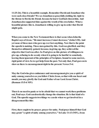 11:25-26). This is a beautiful example. Remember David and Jonathan who
were such close friends? We see Jonathanso gracefullyyielding his right to
the throne to David, his friend, because he knew Godhad chosenhim. And
Jonathanalso supported him againstthe wrath of his own father. What a
beautiful picture this is. Jonathanis willing to give up in order that David
might gain.
When you come to the New Testamentthere is that scene whenJohn the
Baptist says of Jesus, "He must increase;I must decrease,"(John3:30). And
yet none of these men who gave up ever lost anything. Now that is the point
the apostle is making. These men gained by this. Godwas glorified, and they
themselves ultimately gained, because, ingiving up, they achievedthe
objective that God was after. So Paul gives us this picture of willingness to
give up, refusing to do so only when it is going to be hurtful to somebody,
leaving them ignorant of the principles of Scripture, bound to some narrow,
rigid point of view.So we get help from the past. Not only that, Paul goes onto
show us there is encouragementright in the present. Verses 5-6:
May the Godwho gives endurance and encouragementgive you a spirit of
unity among yourselves as you follow Christ Jesus, so that with one heart and
mouth you may glorify the God and Father of our Lord Jesus Christ.
(Romans 15:5-6 NIV)
There is no need to panic or to be afraid that we cannot work these problems
out, Paul says. God candrastically change the situation. He is that kind of a
God. The apostle suggeststwo things we cando when we get involved in a
disagreementlike this:
First, there ought to be prayer, prayer for unity. Paul prays himself that God
may grant "a spirit of unity among yourselves." In Luke 11:13 (NIV), Jesus
 