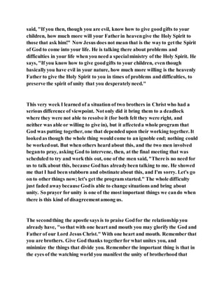 said, "If you then, though you are evil, know how to give goodgifts to your
children, how much more will your Fatherin heavengive the Holy Spirit to
those that ask him!" Now Jesus does not mean that is the wayto getthe Spirit
of God to come into your life. He is talking there about problems and
difficulties in your life when you need a specialministry of the Holy Spirit. He
says, "If you know how to give goodgifts to your children, even though
basicallyyou have evil in your nature, how much more willing is the heavenly
Father to give the Holy Spirit to you in times of problems and difficulties, to
preserve the spirit of unity that you desperatelyneed."
This very week I learned of a situation of two brothers in Christ who had a
serious difference of viewpoint. Notonly did it bring them to a deadlock
where they were not able to resolve it (for both felt they were right, and
neither was able or willing to give in), but it affecteda whole program that
God was putting together, one that depended upon their working together. It
lookedas though the whole thing would come to an ignoble end; nothing could
be workedout. But when others heard about this, and the two men involved
beganto pray, asking God to intervene, then, at the final meeting that was
scheduled to try and work this out, one of the men said, "There is no need for
us to talk about this, because Godhas alreadybeen talking to me. He showed
me that I had been stubborn and obstinate about this, and I'm sorry. Let's go
on to other things now; let's get the program started." The whole difficulty
just faded awaybecause Godis able to change situations and bring about
unity. So prayer for unity is one of the most important things we cando when
there is this kind of disagreementamong us.
The secondthing the apostle says is to praise Godfor the relationship you
already have, "so that with one heart and mouth you may glorify the God and
Father of our Lord Jesus Christ." With one heart and mouth. Remember that
you are brothers. Give God thanks togetherfor what unites you, and
minimize the things that divide you. Remember the important thing is that in
the eyes of the watching world you manifest the unity of brotherhood that
 