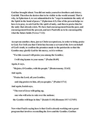 God has brought about. You did not make yourselves brothers and sisters;
God did. Therefore he desires that to be visible to the world around. That is
why, in Ephesians 4, we are admonished to be "eagerto maintain the unity of
the Spirit in the bond of peace," (Ephesians 4:3). One of the present helps we
have is to pray, to ask God for the spirit of unity, and then to praise him for
the unity that alreadyexists. We have had encouragementfrom the past, and
encouragementfrom the present, and now Paul tells us to be encouragedby
what the future holds (Verses 7-12):
Accept one another, then, just as Christ acceptedyou, in order to bring praise
to God. For I tell you that Christ has become a servantof the Jews on behalf
of God's truth, to confirm the promises made to the patriarchs so that the
Gentiles may glorify God for his mercy, so it is written:
"Forthis reasonI will praise you among the Gentiles;
I will sing hymns to your name." [Psalm18:49]
Again, it says,
"Rejoice, O Gentiles, with his people." [Deuteronomy. 32:43]
And again,
"Praise the Lord, all you Gentiles,
and sing praises to him, all you peoples." [Psalm117:1]
And again, Isaiahsays,
"The root of Jesse willspring up,
one who will arise to rule over the nations;
the Gentiles will hope in him." [Isaiah 11:10] (Romans 15:7-12 NIV)
Now what Paul is saying here is that God is alreadyworking out a great
program that involves reconciling the Jews and the Gentiles. Godhas
 