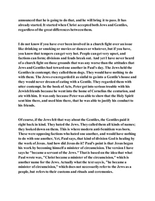 announced that he is going to do that, and he will bring it to pass. It has
already started. It started when Christ acceptedboth Jews and Gentiles,
regardless ofthe great differences betweenthem.
I do not know if you have ever been involved in a church fight over an issue
like drinking or smoking or movies or dances or whatever, but if you have,
you know that tempers canget very hot. People canget very upset, and
factions can form; divisions and feuds break out. And yet I have never heard
of a church fight on those grounds that was any worse than the attitudes that
Jews and Gentiles had towardone another in Paul's day. The Jews held the
Gentiles in contempt; they calledthem dogs. They would have nothing to do
with them. The Jews evenregardedit as sinful to go into a Gentile's house and
they would never dream of eating with a Gentile. They regarded them with
utter contempt. In the book of Acts, Petergot into serious trouble with his
Jewishfriends because he went into the home of Cornelius the centurion, and
ate with him. It was only because Peterwas able to show that the Holy Spirit
sent him there, and used him there, that he was able to justify his conduct to
his friends.
Of course, if the Jews felt that way about the Gentiles, the Gentiles paid it
right back in kind. They hated the Jews. Theycalledthem all kinds of names;
they lookeddown on them. This is where modern anti-Semitism was born.
These were opposing factions who hated one another, and would have nothing
to do with one another, Yet, Paul says, that kind of division God is healing by
the work of Jesus. And how did Jesus do it? Paul's point is that Jesus began
his work by becoming himself a minister of circumcision. The version I have
says he "became a servant of the Jews."Thatis based on the idea that what
Paul wrote was, "Christ became a minister of the circumcision," which is
another name for the Jews. Actually what the text says is, "he became a
minister of circumcision," which does not necessarilyreferto the Jews as a
people, but refers to their customs and rituals and ceremonies.
 