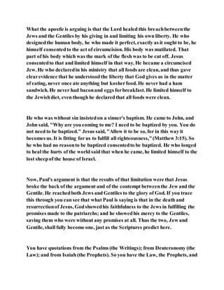 What the apostle is arguing is that the Lord healed this breachbetweenthe
Jews and the Gentiles by his giving in and limiting his own liberty. He who
designedthe human body, he who made it perfect, exactly as it ought to be, he
himself consentedto the act of circumcision. His body was mutilated. That
part of his body which was the mark of the flesh was to be cut off. Jesus
consentedto that and limited himself in that way. He became a circumcised
Jew. He who declaredin his ministry that all foods are clean, and thus gave
clearevidence that he understood the liberty that God gives us in the matter
of eating, never once ate anything but kosherfood. He never had a ham
sandwich. He never had baconand eggs forbreakfast. He limited himself to
the Jewishdiet, even though he declaredthat all foods were clean.
He who was without sin insistedon a sinner's baptism. He came to John, and
John said, "Why are you coming to me? I need to be baptized by you. You do
not need to be baptized." Jesus said, "Allow it to be so, for in this way it
becomes us. It is fitting for us to fulfill all righteousness,"(Matthew 3:15). So
he who had no reasonto be baptized consentedto be baptized. He who longed
to heal the hurts of the world said that when he came, he limited himself to the
lost sheepof the house of Israel.
Now, Paul's argument is that the results of that limitation were that Jesus
broke the back of the argument and of the contempt betweenthe Jew and the
Gentile. He reachedboth Jews and Gentiles to the glory of God. If you trace
this through you can see that what Paul is saying is that in the death and
resurrectionof Jesus, Godshowedhis faithfulness to the Jews in fulfilling the
promises made to the patriarchs; and he showedhis mercy to the Gentiles,
saving them who were without any promises at all. Thus the two, Jew and
Gentile, shall fully become one, just as the Scriptures predict here.
You have quotations from the Psalms (the Writings); from Deuteronomy (the
Law); and from Isaiah (the Prophets). So you have the Law, the Prophets, and
 