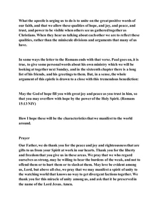 What the apostle is urging us to do is to unite on the greatpositive words of
our faith, and that we allow these qualities of hope, and joy, and peace, and
trust, and power to be visible when others see us gatheredtogetheras
Christians. When they hear us talking about eachother we are to reflect these
qualities, rather than the miniscule divisions and arguments that many of us
have.
In some ways the letter to the Romans ends with that verse. Paul goes on, it is
true, to give some personalwords about his own ministry which we will be
looking at togethernext Sunday, and in the sixteenth chapter there is a long
list of his friends, and his greetings to them. But, in a sense, the whole
argument of this epistle is drawn to a close with this tremendous benediction:
May the Godof hope fill you with greatjoy and peace as you trust in him, so
that you may overflow with hope by the powerof the Holy Spirit. (Romans
15:13 NIV)
How I hope these will be the characteristicsthatwe manifest to the world
around.
Prayer
Our Father, we do thank you for the peace and joy and righteousnessthat are
gifts to us from your Spirit at work in our hearts. Thank you for the liberty
and freedom that you give us in these areas. We pray that we who regard
ourselves as strong, may be willing to bear the burdens of the weak, and not to
offend them or to hurt them or to slashat them. May love be evident among
us, Lord, but above all else, we pray that we may manifest a spirit of unity to
the watching world that knows no way to get divergent factions together. We
thank you for this miracle of unity among us, and ask that it be preservedin
the name of the Lord Jesus. Amen.
 
